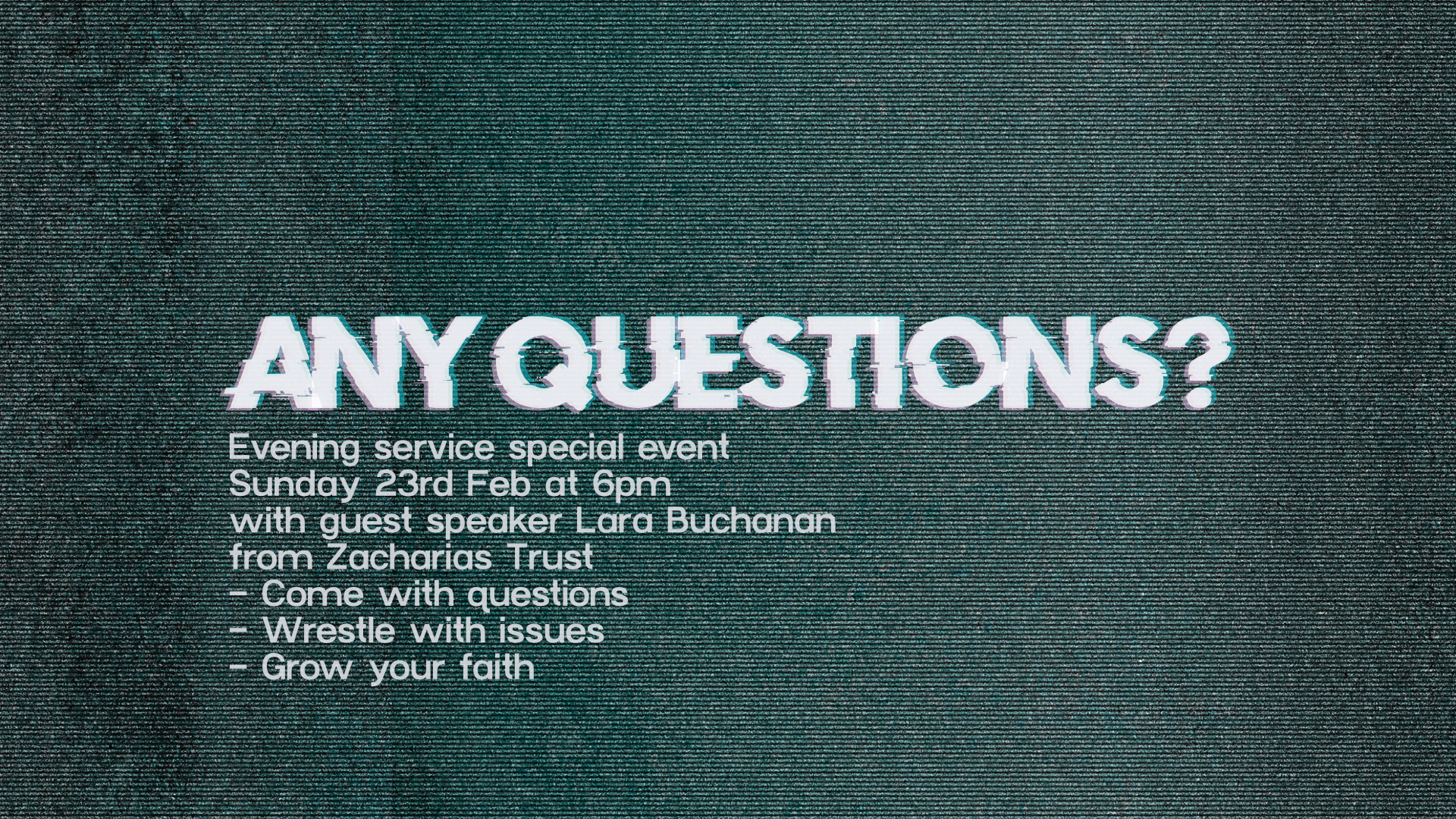 Any Questions? Evening Service special event on Sunday 23rd February at 6pm with guest speaker Lara Buchanan from Zacharias Trust. Come with Questions. Wrestle with issues. Grow your faith.