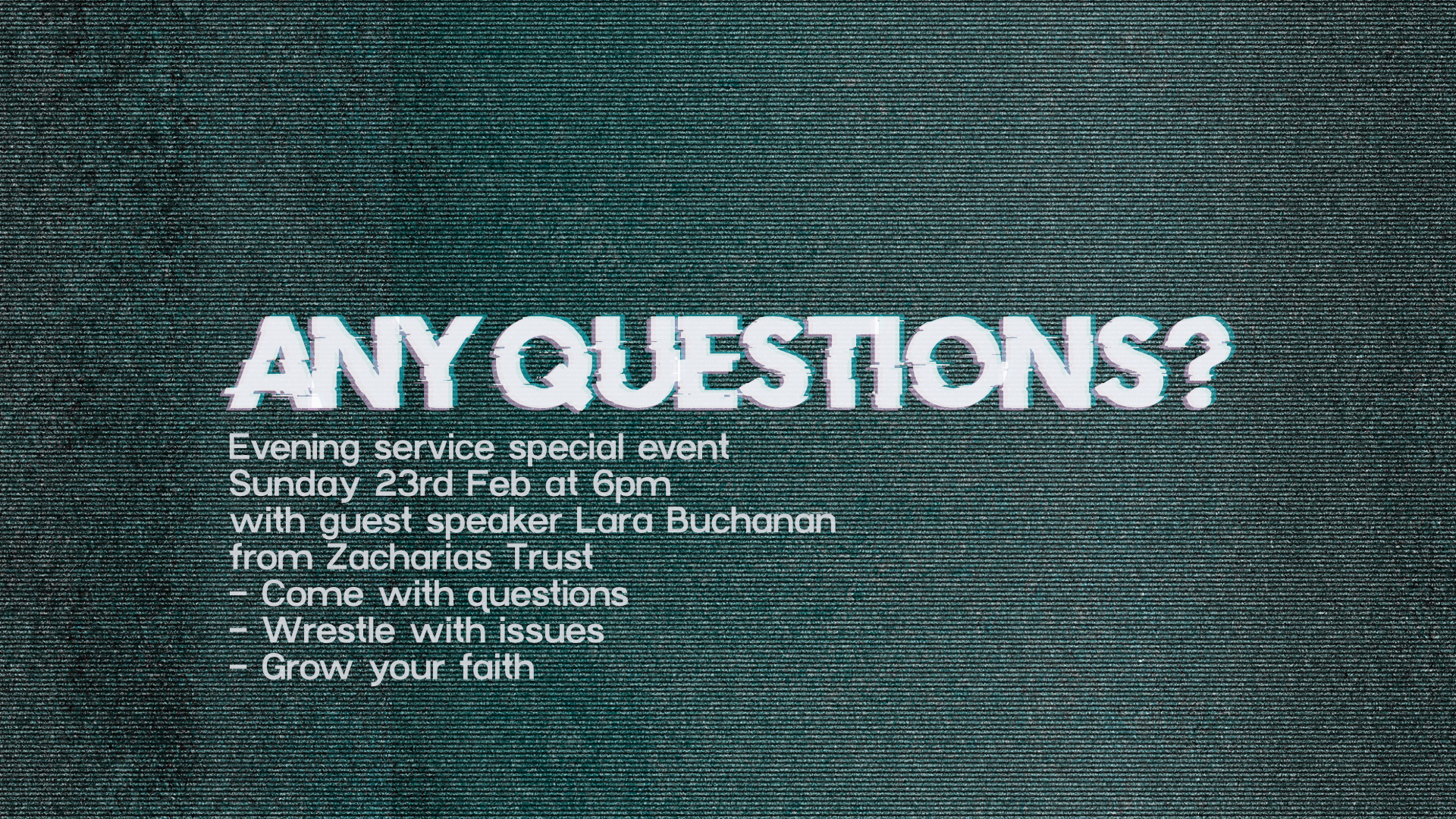 any questions (1) Any Questions? Evening Service special event on Sunday 23rd February at 6pm with guest speaker Lara Buchanan from Zacharias Trust. Come with Questions. Wrestle with issues. Grow your faith.